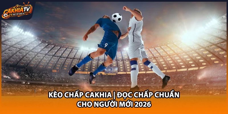 Kèo Chấp Cakhia | Đọc Chấp Chuẩn Cho Người Mới 2026